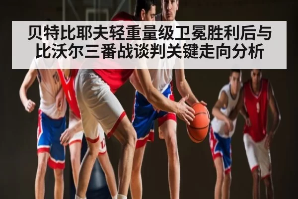 贝特比耶夫轻重量级卫冕胜利后与比沃尔三番战谈判关键走向分析